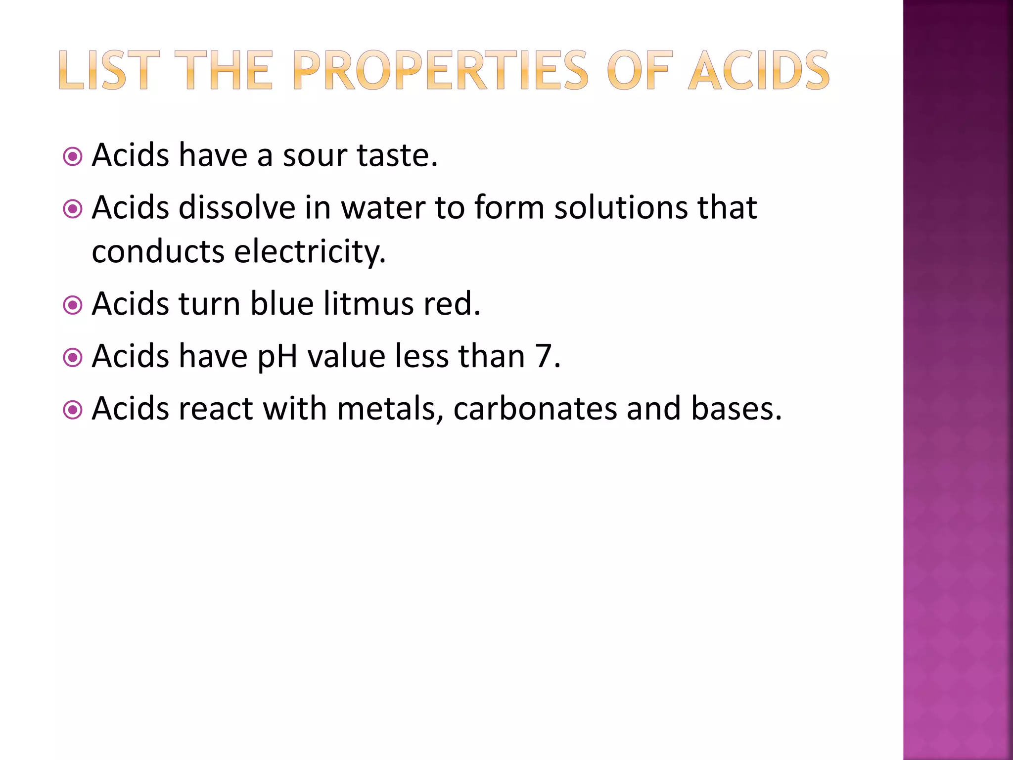  Acids have a sour taste.
 Acids dissolve in water to form solutions that
conducts electricity.
 Acids turn blue litmus red.
 Acids have pH value less than 7.
 Acids react with metals, carbonates and bases.
 