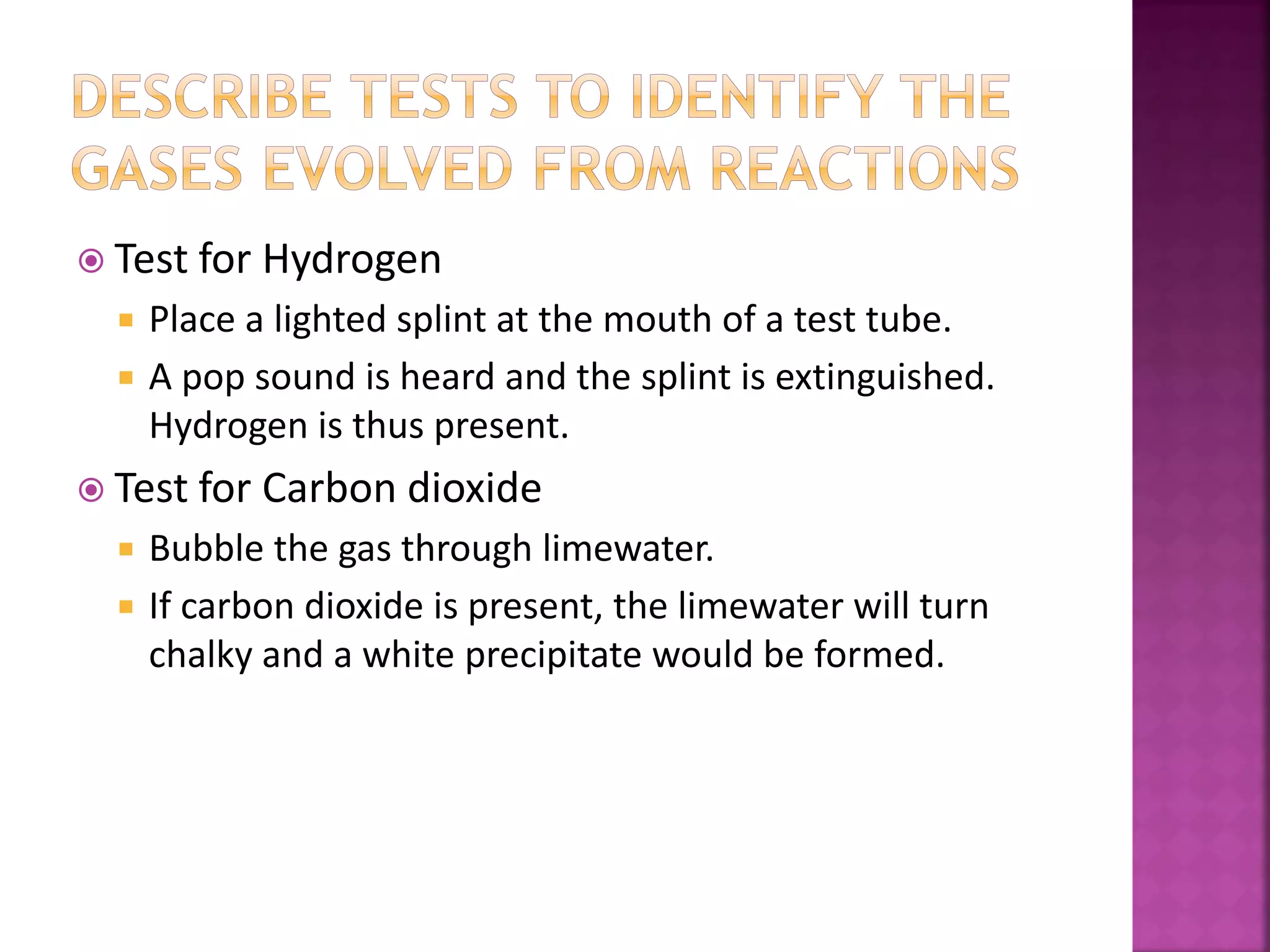  Test for Hydrogen
 Place a lighted splint at the mouth of a test tube.
 A pop sound is heard and the splint is extinguished.
Hydrogen is thus present.
 Test for Carbon dioxide
 Bubble the gas through limewater.
 If carbon dioxide is present, the limewater will turn
chalky and a white precipitate would be formed.
 