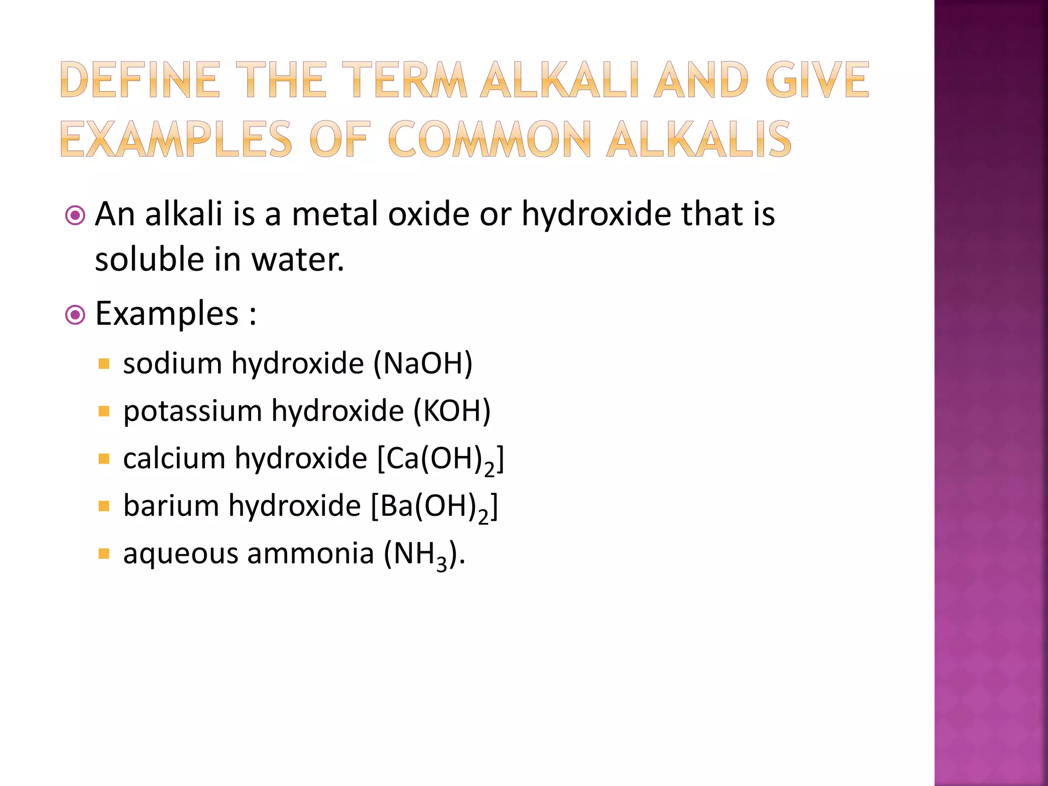  An alkali is a metal oxide or hydroxide that is
soluble in water.
 Examples :
 sodium hydroxide (NaOH)
 potassium hydroxide (KOH)
 calcium hydroxide [Ca(OH)2]
 barium hydroxide [Ba(OH)2]
 aqueous ammonia (NH3).
 