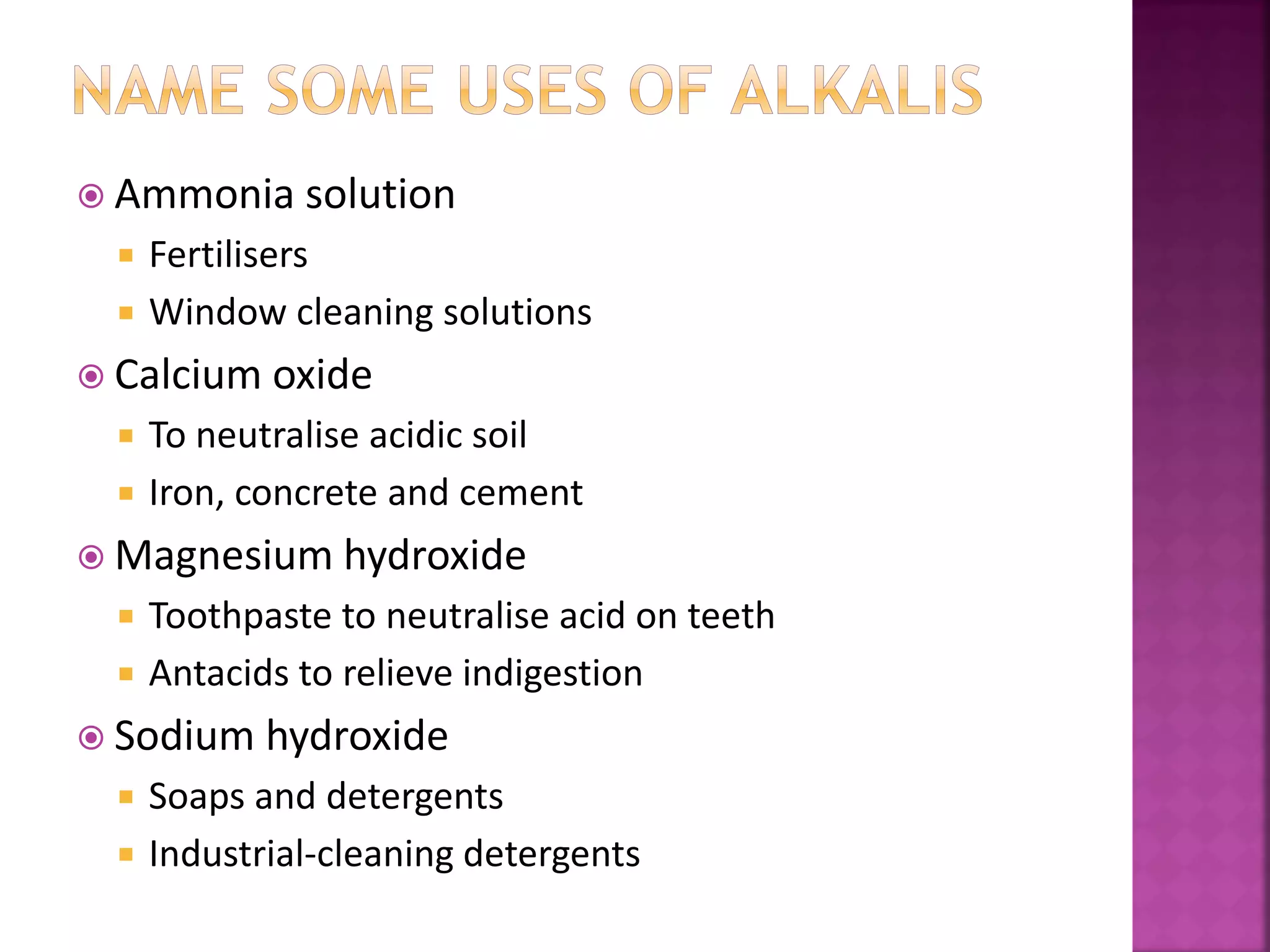  Ammonia solution
 Fertilisers
 Window cleaning solutions
 Calcium oxide
 To neutralise acidic soil
 Iron, concrete and cement
 Magnesium hydroxide
 Toothpaste to neutralise acid on teeth
 Antacids to relieve indigestion
 Sodium hydroxide
 Soaps and detergents
 Industrial-cleaning detergents
 