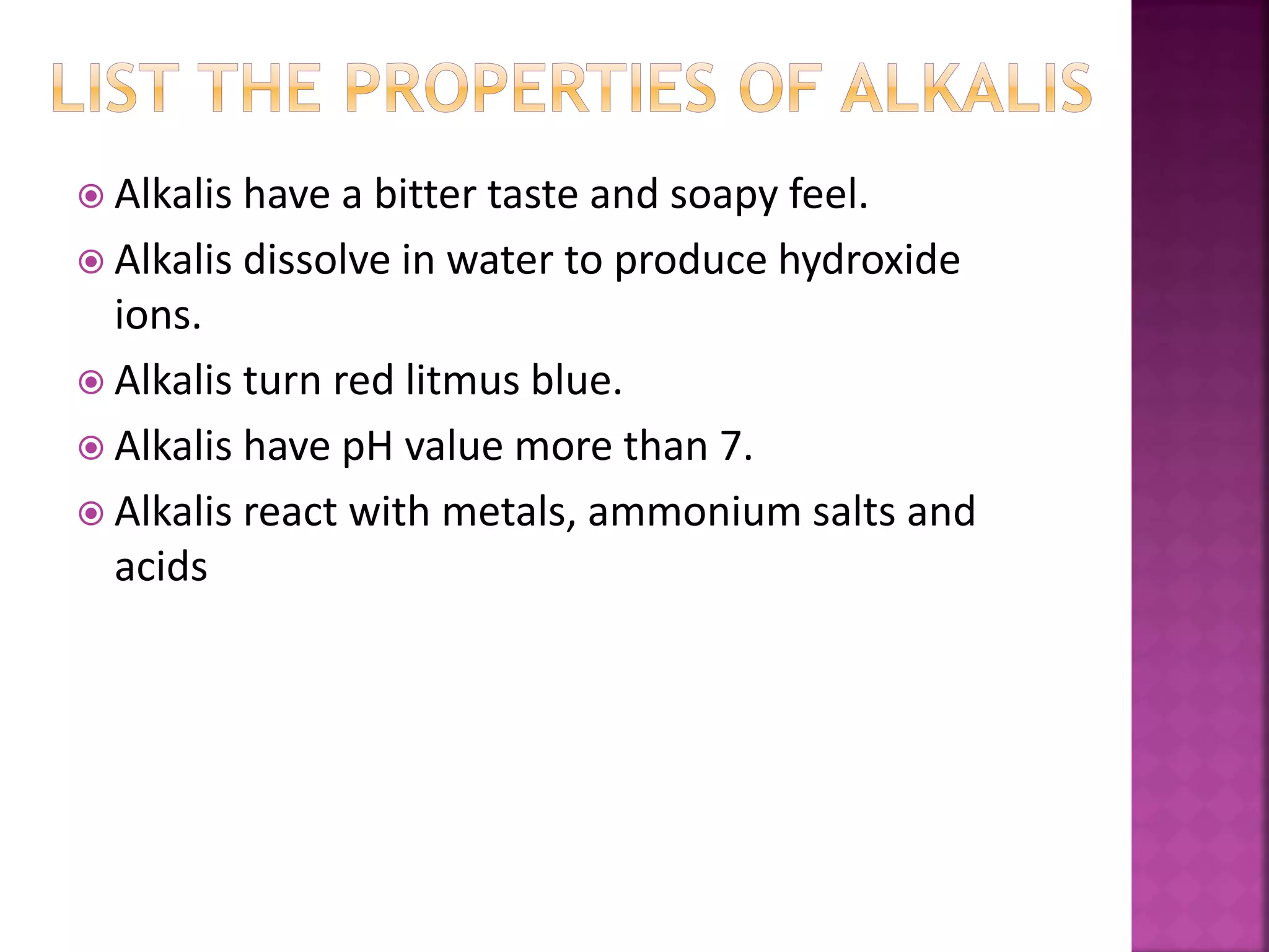  Alkalis have a bitter taste and soapy feel.
 Alkalis dissolve in water to produce hydroxide
ions.
 Alkalis turn red litmus blue.
 Alkalis have pH value more than 7.
 Alkalis react with metals, ammonium salts and
acids
 