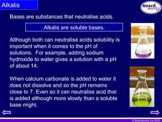© Boardworks Ltd 2003
Alkalis
Bases are substances that neutralise acids.
Alkalis are soluble bases.
Although both can neutralise acids solubility is
important when it comes to the pH of
solutions. For example, adding sodium
hydroxide to water gives a solution with a pH
of about 14.
When calcium carbonate is added to water it
does not dissolve and so the pH remains
close to 7. Even so it can neutralise acid that
is added although more slowly than a soluble
base might.
 