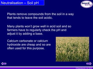 © Boardworks Ltd 2003
Neutralisation – Soil pH
Many plants won’t grow well in acid soil and so
farmers have to regularly check the pH and
adjust it by adding a base.
Plants remove compounds from the soil in a way
that tends to leave the soil acidic.
Calcium carbonate or calcium
hydroxide are cheap and so are
often used for this purpose.
 