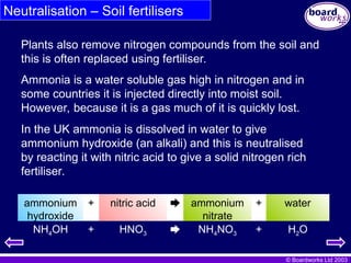 © Boardworks Ltd 2003
Neutralisation – Soil fertilisers
Ammonia is a water soluble gas high in nitrogen and in
some countries it is injected directly into moist soil.
However, because it is a gas much of it is quickly lost.
In the UK ammonia is dissolved in water to give
ammonium hydroxide (an alkali) and this is neutralised
by reacting it with nitric acid to give a solid nitrogen rich
fertiliser.
Plants also remove nitrogen compounds from the soil and
this is often replaced using fertiliser.
water
+
ammonium
nitrate

nitric acid
+
ammonium
hydroxide
NH4OH + HNO3  NH4NO3 + H2O
 