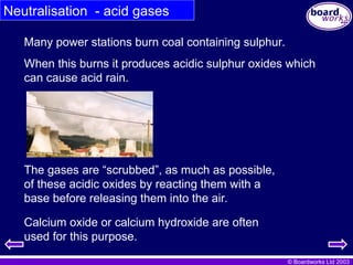© Boardworks Ltd 2003
The gases are “scrubbed”, as much as possible,
of these acidic oxides by reacting them with a
base before releasing them into the air.
Many power stations burn coal containing sulphur.
When this burns it produces acidic sulphur oxides which
can cause acid rain.
Calcium oxide or calcium hydroxide are often
used for this purpose.
Neutralisation - acid gases
 