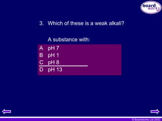 © Boardworks Ltd 2003
A pH 7
B pH 1
C pH 8
D pH 13
3. Which of these is a weak alkali?
A substance with:
 