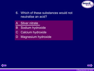 © Boardworks Ltd 2003
A Silver nitrate
B Sodium hydroxide
C Calcium hydroxide
D Magnesium hydroxide
6. Which of these substances would not
neutralise an acid?
 