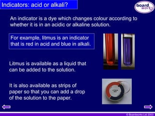 © Boardworks Ltd 2003
Indicators: acid or alkali?
An indicator is a dye which changes colour according to
whether it is in an acidic or alkaline solution.
Litmus is available as a liquid that
can be added to the solution.
For example, litmus is an indicator
that is red in acid and blue in alkali.
It is also available as strips of
paper so that you can add a drop
of the solution to the paper.
 