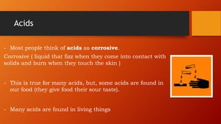 Acids
- Most people think of acids as corrosive.
Corrosive ( liquid that fizz when they come into contact with
solids and burn when they touch the skin )
- This is true for many acids, but, some acids are found in
our food (they give food their sour taste).
- Many acids are found in living things
 