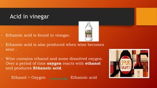 Acid in vinegar
- Ethanoic acid is found in vinegar.
- Ethanoic acid is also produced when wine becomes
sour .
- Wine contains ethanol and some dissolved oxygen.
Over a period of time oxygen reacts with ethanol
and produces Ethanoic acid.
Ethanol + Oxygen Ethanoic acid
 