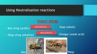 Using Neutralisation reactions
- Insect stings
- Bee sting (acidic)
- Wasp sting (alkaline)
Neutralised by Soap (alkali)
Neutralised by
Vinegar (weak acid)
Bee Wasp
 