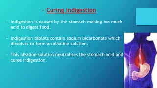 - Curing indigestion
- Indigestion is caused by the stomach making too much
acid to digest food.
- Indigestion tablets contain sodium bicarbonate which
dissolves to form an alkaline solution.
- This alkaline solution neutralises the stomach acid and
cures indigestion.
 