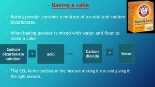 - Baking a cake
- Baking powder contains a mixture of an acid and sodium
bicarbonate.
- When baking powder is mixed with water and flour to
make a cake
- The CO₂ forms bubbles in the mixture making it rise and giving it
the light texture.
Sodium
bicarbonate
solution
acid Water+ +Carbon
dioxide
 