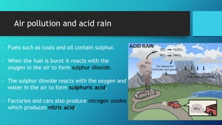 Air pollution and acid rain
- Fuels such as coals and oil contain sulphur.
- When the fuel is burnt it reacts with the
oxygen in the air to form sulphur dioxide.
- The sulphur dioxide reacts with the oxygen and
water in the air to form sulphuric acid.
- Factories and cars also produce nitrogen oxides
which produces nitric acid.
 