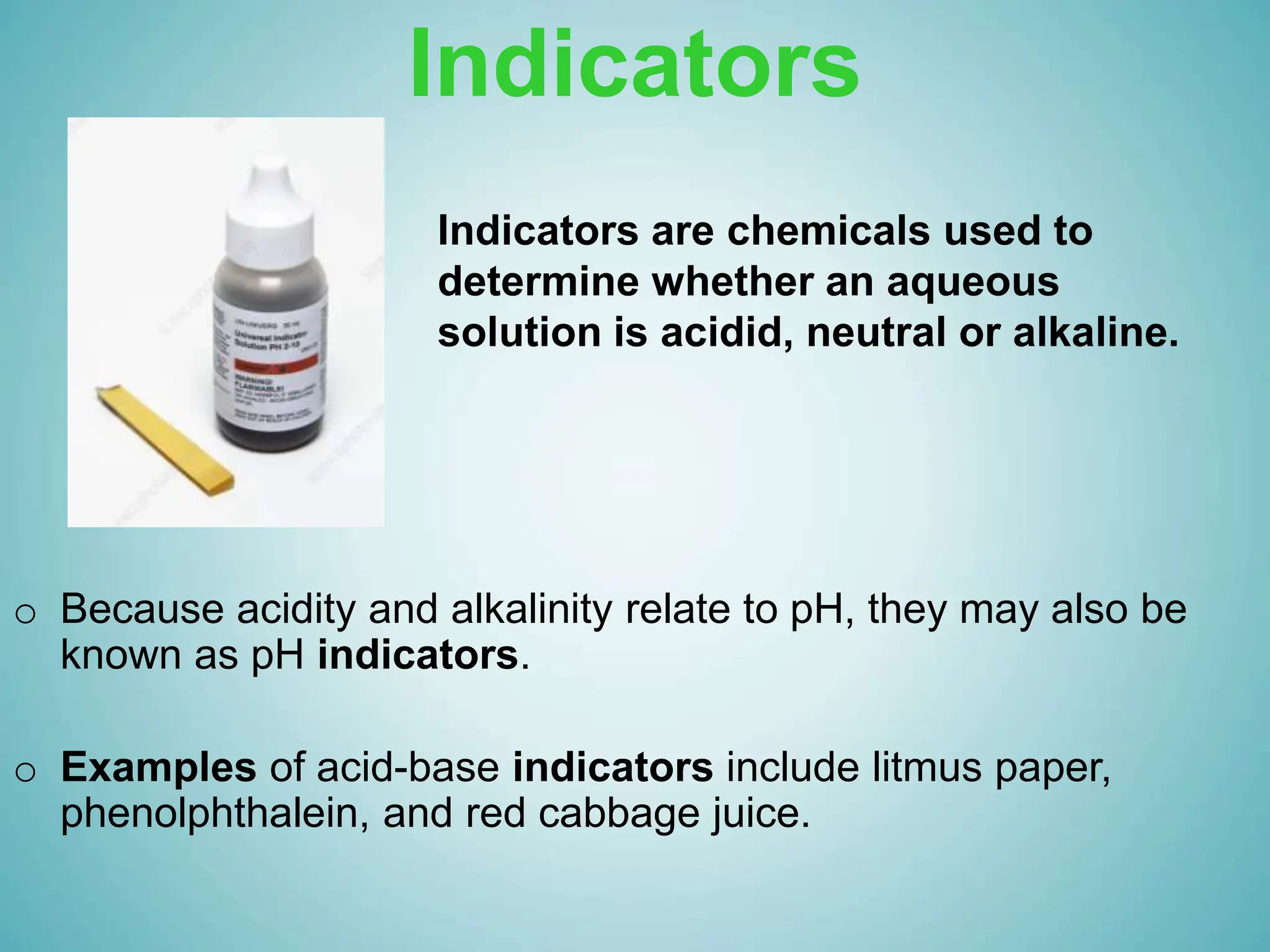 Indicators
o Because acidity and alkalinity relate to pH, they may also be
known as pH indicators.
o Examples of acid-base indicators include litmus paper,
phenolphthalein, and red cabbage juice.
Indicators are chemicals used to
determine whether an aqueous
solution is acidid, neutral or alkaline.
 