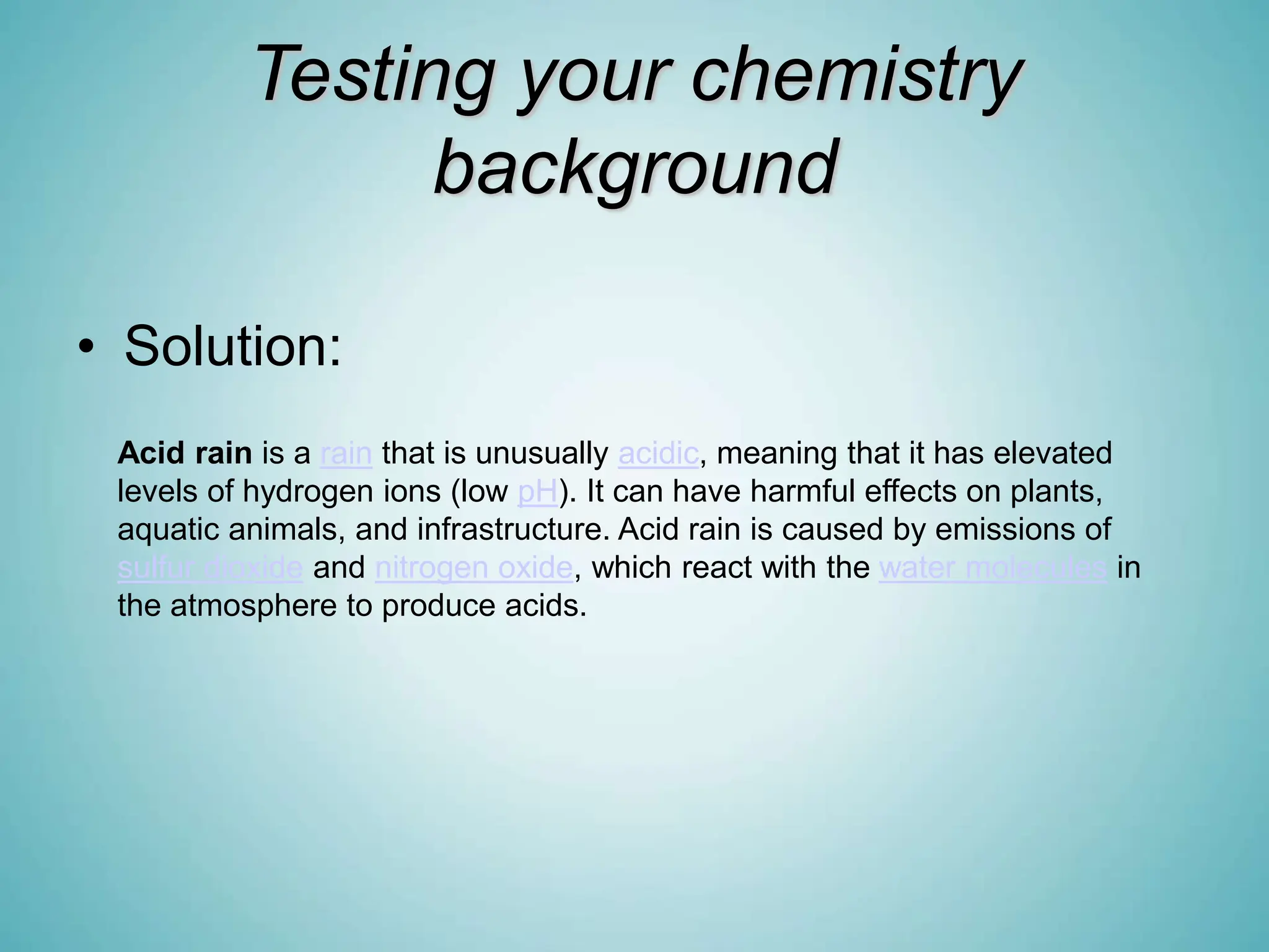 Testing your chemistry
background
• Solution:
Acid rain is a rain that is unusually acidic, meaning that it has elevated
levels of hydrogen ions (low pH). It can have harmful effects on plants,
aquatic animals, and infrastructure. Acid rain is caused by emissions of
sulfur dioxide and nitrogen oxide, which react with the water molecules in
the atmosphere to produce acids.
 
