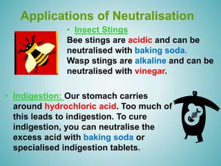 Applications of Neutralisation
• Indigestion: Our stomach carries
around hydrochloric acid. Too much of
this leads to indigestion. To cure
indigestion, you can neutralise the
excess acid with baking soda or
specialised indigestion tablets.
• Insect Stings
Bee stings are acidic and can be
neutralised with baking soda.
Wasp stings are alkaline and can be
neutralised with vinegar.
 
