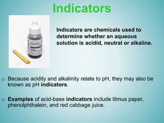Indicators
o Because acidity and alkalinity relate to pH, they may also be
known as pH indicators.
o Examples of acid-base indicators include litmus paper,
phenolphthalein, and red cabbage juice.
Indicators are chemicals used to
determine whether an aqueous
solution is acidid, neutral or alkaline.
 