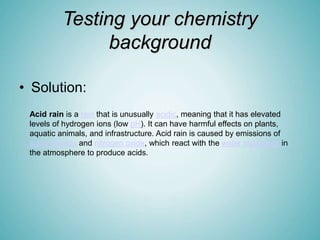 Testing your chemistry
background
• Solution:
Acid rain is a rain that is unusually acidic, meaning that it has elevated
levels of hydrogen ions (low pH). It can have harmful effects on plants,
aquatic animals, and infrastructure. Acid rain is caused by emissions of
sulfur dioxide and nitrogen oxide, which react with the water molecules in
the atmosphere to produce acids.
 