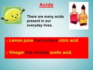 Acids
o Lemon juice that contains citric acid
o Vinegar that contains acetic acid.
There are many acids
present in our
everyday lives.
 