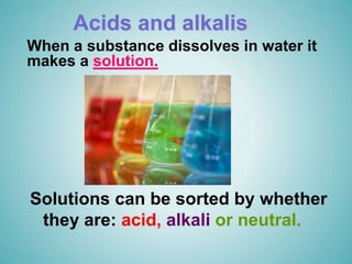Acids and alkalis
Solutions can be sorted by whether
they are: acid, alkali or neutral.
When a substance dissolves in water it
makes a solution.
 