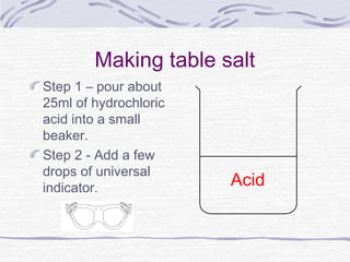 Making table salt
Step 1 – pour about
25ml of hydrochloric
acid into a small
beaker.
Step 2 - Add a few
drops of universal
indicator. Acid
 