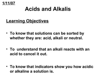 1/11/07 
Acids and Alkalis 
Learning Objectives 
• To know that solutions can be sorted by 
whether they are: acid, alkali or neutral. 
• To understand that an alkali reacts with an 
acid to cancel it out. 
• To know that indicators show you how acidic 
or alkaline a solution is. 
 