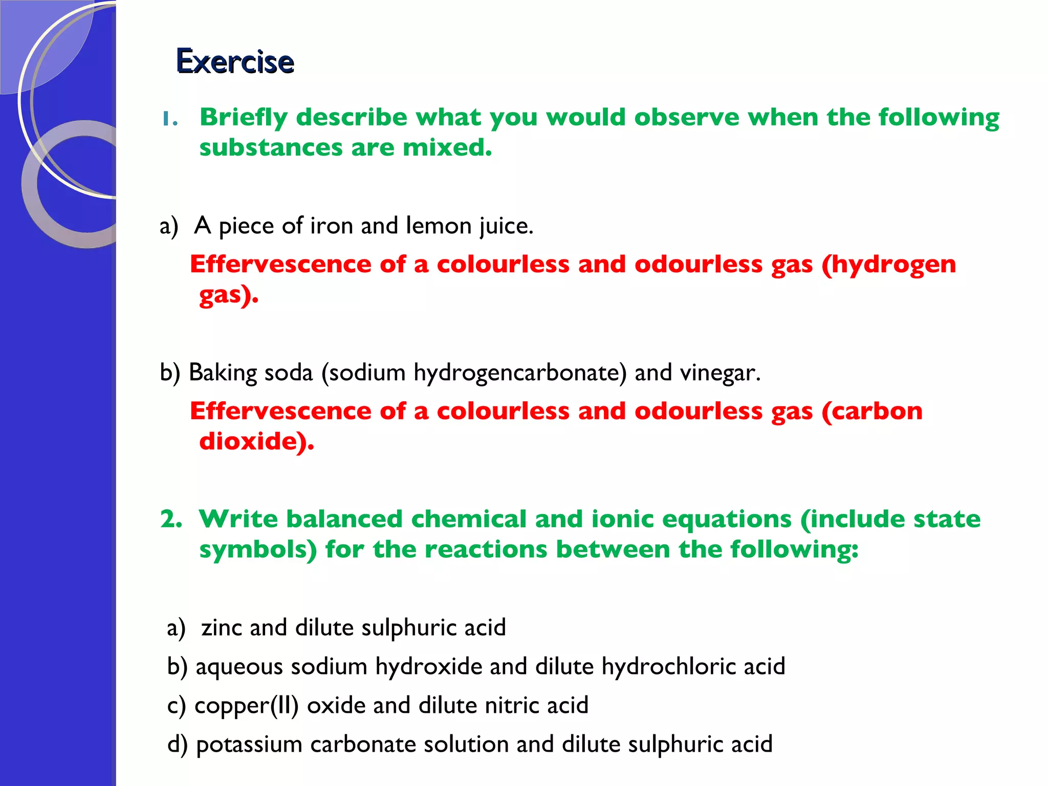 Exercise  Briefly describe what you would observe when the following substances are mixed. a)  A piece of iron and lemon juice. Effervescence of a colourless and odourless gas (hydrogen gas). b) Baking soda (sodium hydrogencarbonate) and vinegar. Effervescence of a colourless and odourless gas (carbon dioxide). 2.  Write balanced chemical and ionic equations (include state symbols) for the reactions between the following:  a)  zinc and dilute sulphuric acid b) aqueous sodium hydroxide and dilute hydrochloric acid c) copper(II) oxide and dilute nitric acid d) potassium carbonate solution and dilute sulphuric acid 