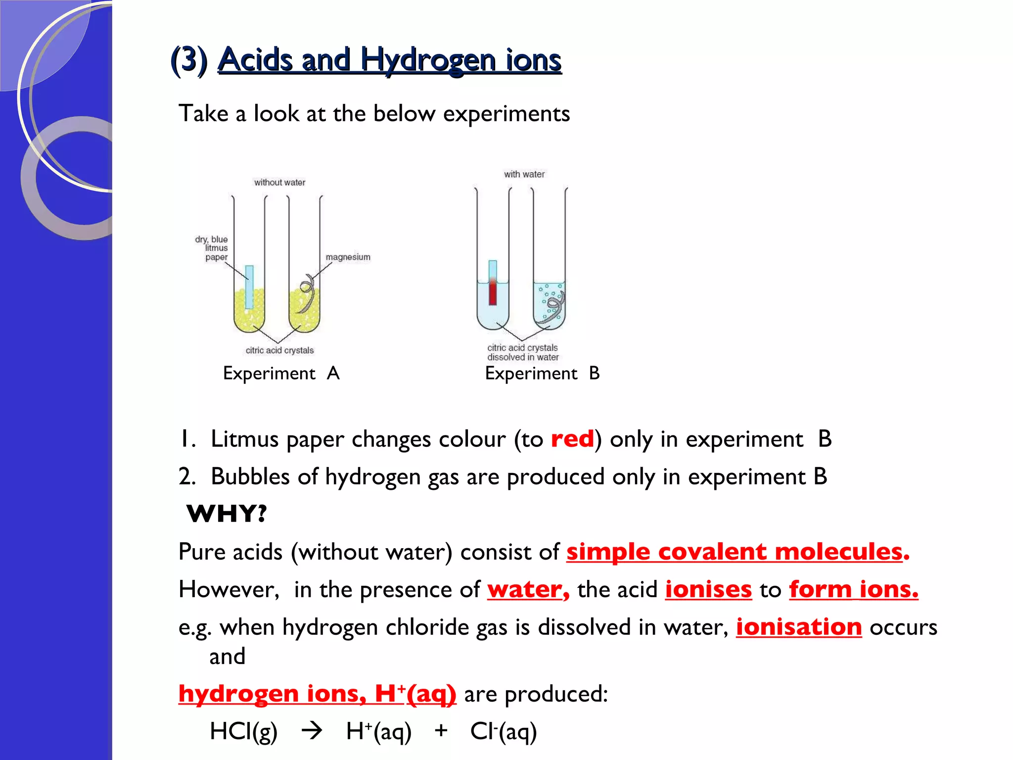 (3)  Acids and Hydrogen ions Take a look at the below experiments Experiment  A  Experiment  B 1.  Litmus paper changes colour (to  red ) only in experiment  B 2.  Bubbles of hydrogen gas are produced only in experiment B WHY? Pure acids (without water) consist of  simple covalent molecules . However,  in the presence of  water ,  the acid  ionises  to  form   ions. e.g. when hydrogen chloride gas is dissolved in water,  ionisation  occurs and  hydrogen ions, H + (aq)   are produced: HCl(g)     H + (aq)  +  Cl - (aq) 