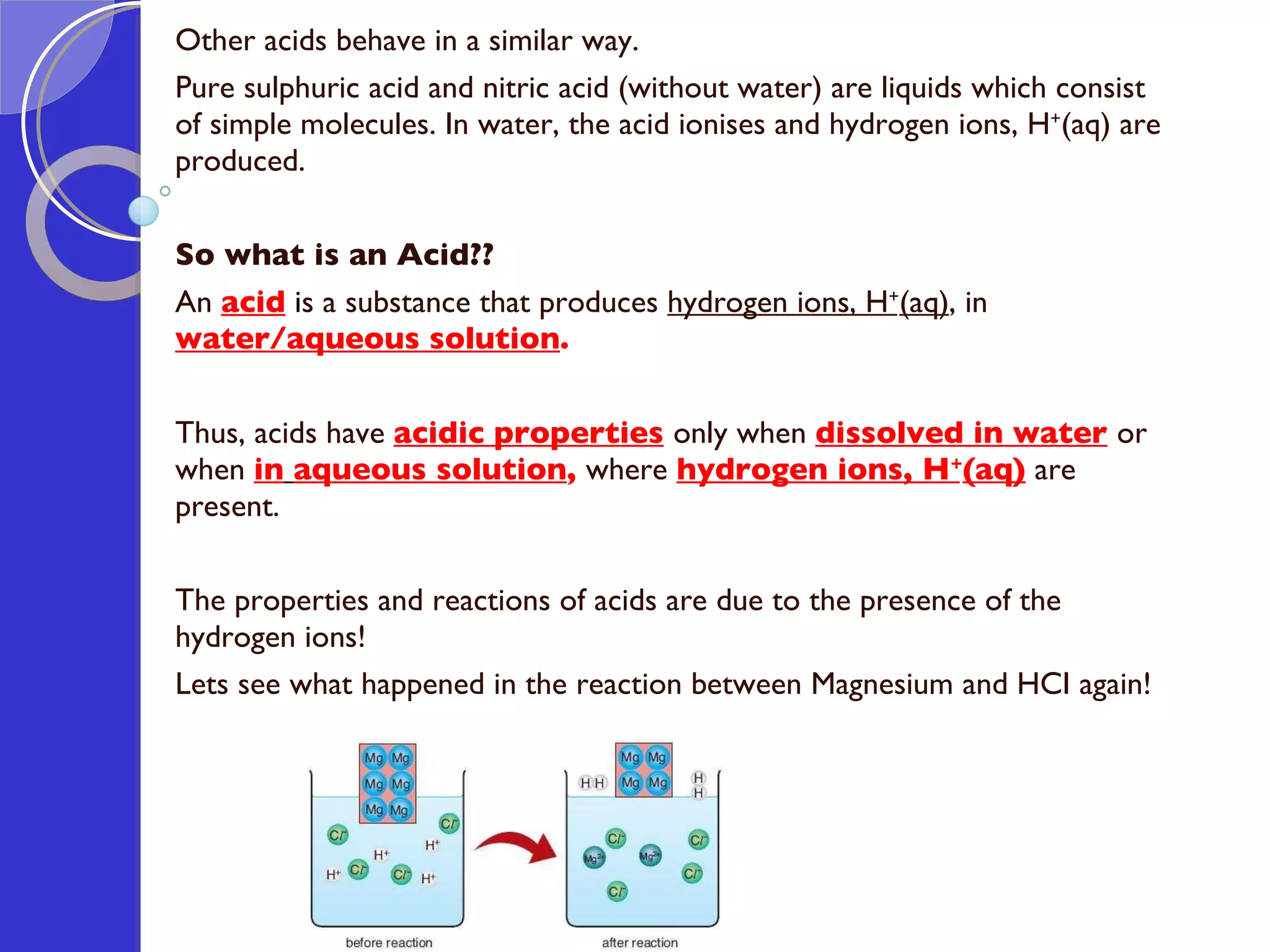 Other acids behave in a similar way.  Pure sulphuric acid and nitric acid (without water) are liquids which consist of simple molecules. In water, the acid ionises and hydrogen ions, H + (aq) are produced. So what is an Acid?? An  acid   i s a substance that produces  hydrogen ions, H + (aq) , in  water/aqueous solution . Thus, acids have  acidic properties   only when  dissolved in water   or when  in   aqueous solution ,  where  hydrogen ions, H + (aq)   are present. The properties and reactions of acids are due to the presence of the hydrogen ions! Lets see what happened in the reaction between Magnesium and HCI again! 