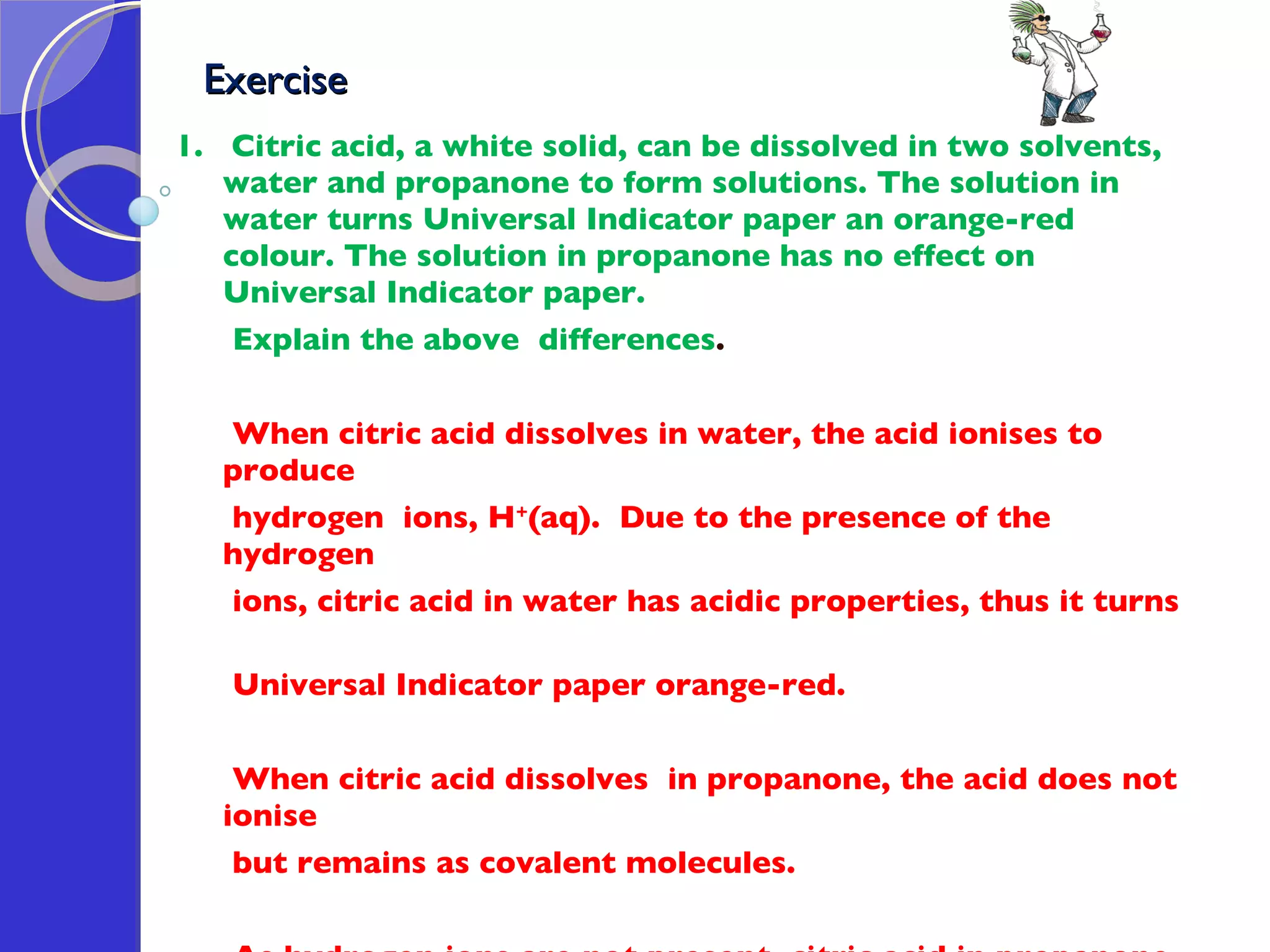 Exercise  1.  Citric acid, a white solid, can be dissolved in two solvents, water and propanone to form solutions. The solution in water turns Universal Indicator paper an orange-red colour. The solution in propanone has no effect on Universal Indicator paper.  Explain the above  differences . When citric acid dissolves in water, the acid ionises to produce  hydrogen  ions, H + (aq).  Due to the presence of the hydrogen ions, citric acid in water has acidic properties, thus it turns  Universal Indicator paper orange-red.  When citric acid dissolves  in propanone, the acid does not ionise  but remains as covalent molecules.  As hydrogen ions are not present, citric acid in propanone  does not have acidic properties, thus it has no effect on Universal  Indicator paper.  