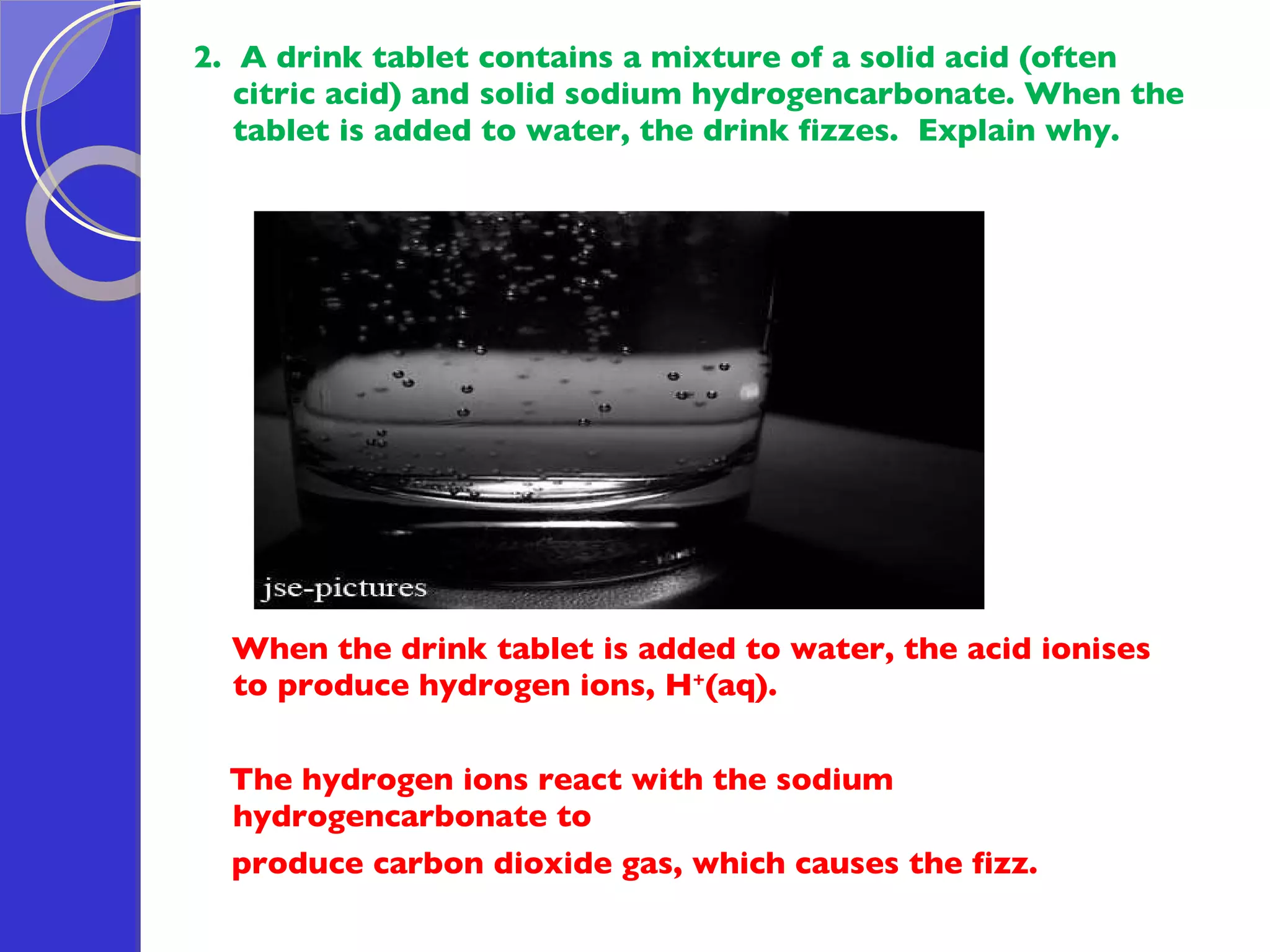 2.  A drink tablet contains a mixture of a solid acid (often citric acid) and solid sodium hydrogencarbonate. When the tablet is added to water, the drink fizzes.  Explain why. When the drink tablet is added to water, the acid ionises to produce hydrogen ions, H + (aq).  The hydrogen ions react with the sodium hydrogencarbonate to produce carbon dioxide gas, which causes the fizz. 