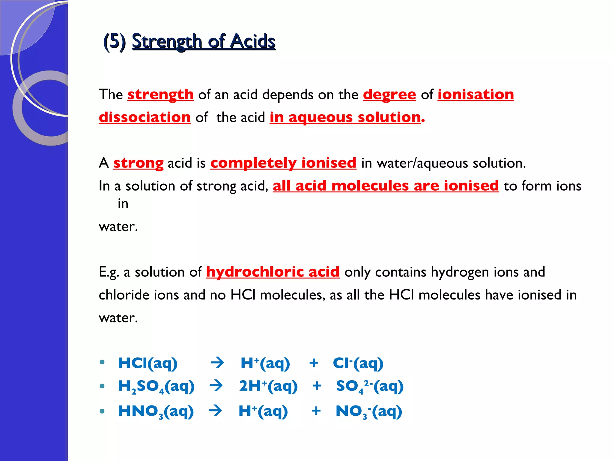 (5)  Strength of Acids The  strength  of an acid depends on the  degree   of  ionisation dissociation   of  the acid  in aqueous solution .   A  strong   acid is  completely ionised   in water/aqueous solution. In a solution of strong acid,  all acid molecules are ionised   to form ions in  water. E.g. a solution of  hydrochloric acid   only contains hydrogen ions and  chloride ions and no HCl molecules, as all the HCl molecules have ionised in  water.  HCl(aq)     H + (aq)  +  Cl - (aq) H 2 SO 4 (aq)     2H + (aq)  +  SO 4 2- (aq) HNO 3 (aq)     H + (aq)  +  NO 3 - (aq) 