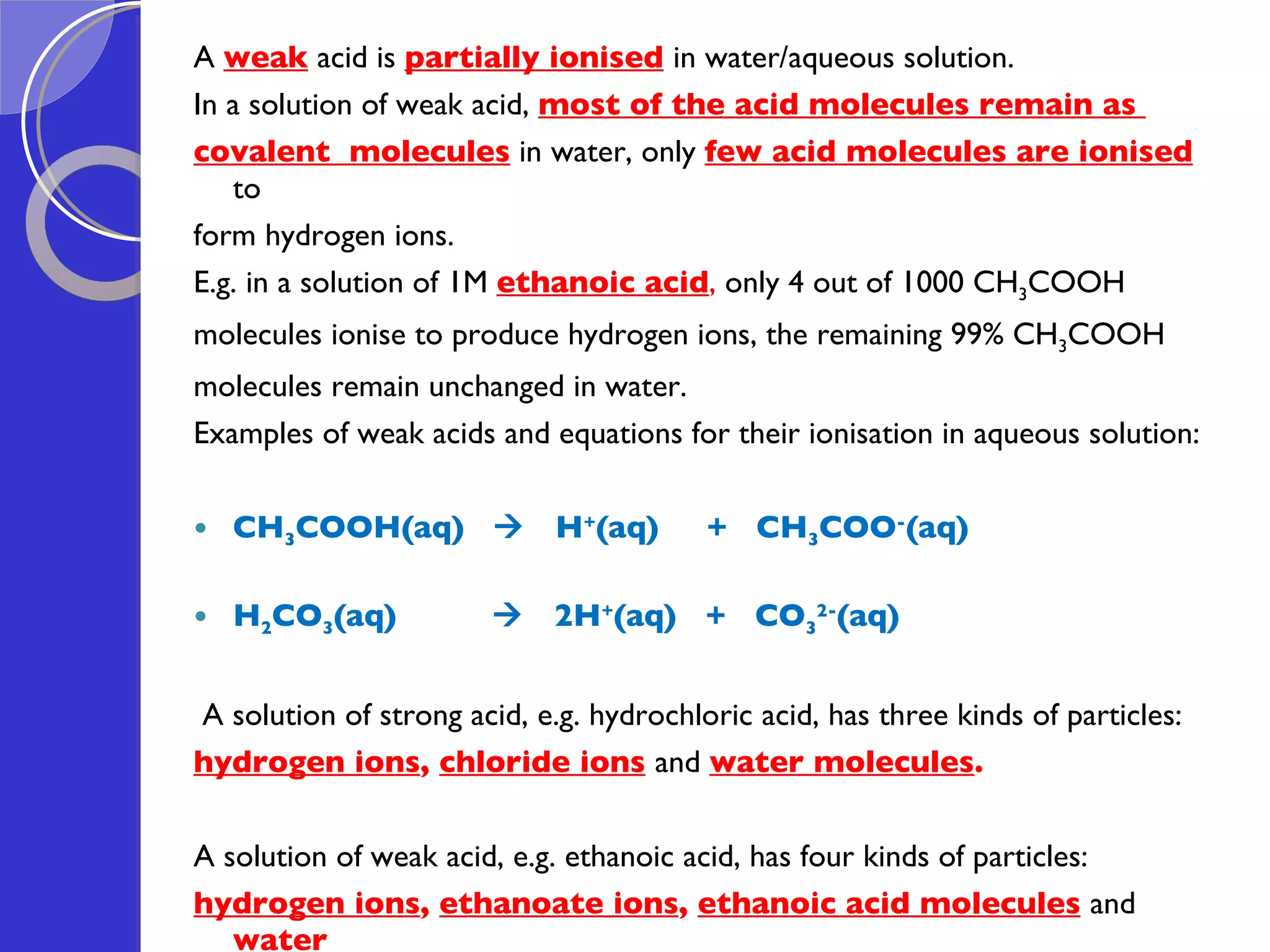 A  weak  acid is  partially ionised   in water/aqueous solution. In a solution of weak acid,  most of the acid molecules remain as  covalent  molecules   in water, only  few acid molecules are ionised   to  form hydrogen ions. E.g. in a solution of 1M  ethanoic acid ,  only 4 out of 1000 CH 3 COOH  molecules ionise to produce hydrogen ions, the remaining 99% CH 3 COOH molecules remain unchanged in water. Examples of weak acids and equations for their ionisation in aqueous solution: CH 3 COOH(aq)     H + (aq)  +  CH 3 COO - (aq) H 2 CO 3 (aq)     2H + (aq)  +  CO 3 2- (aq)     A solution of strong acid, e.g. hydrochloric acid, has three kinds of particles:  hydrogen ions ,  chloride ions   and  water molecules .   A solution of weak acid, e.g. ethanoic acid, has four kinds of particles:  hydrogen ions ,  ethanoate ions ,  ethanoic acid molecules   and  water  molecules . 