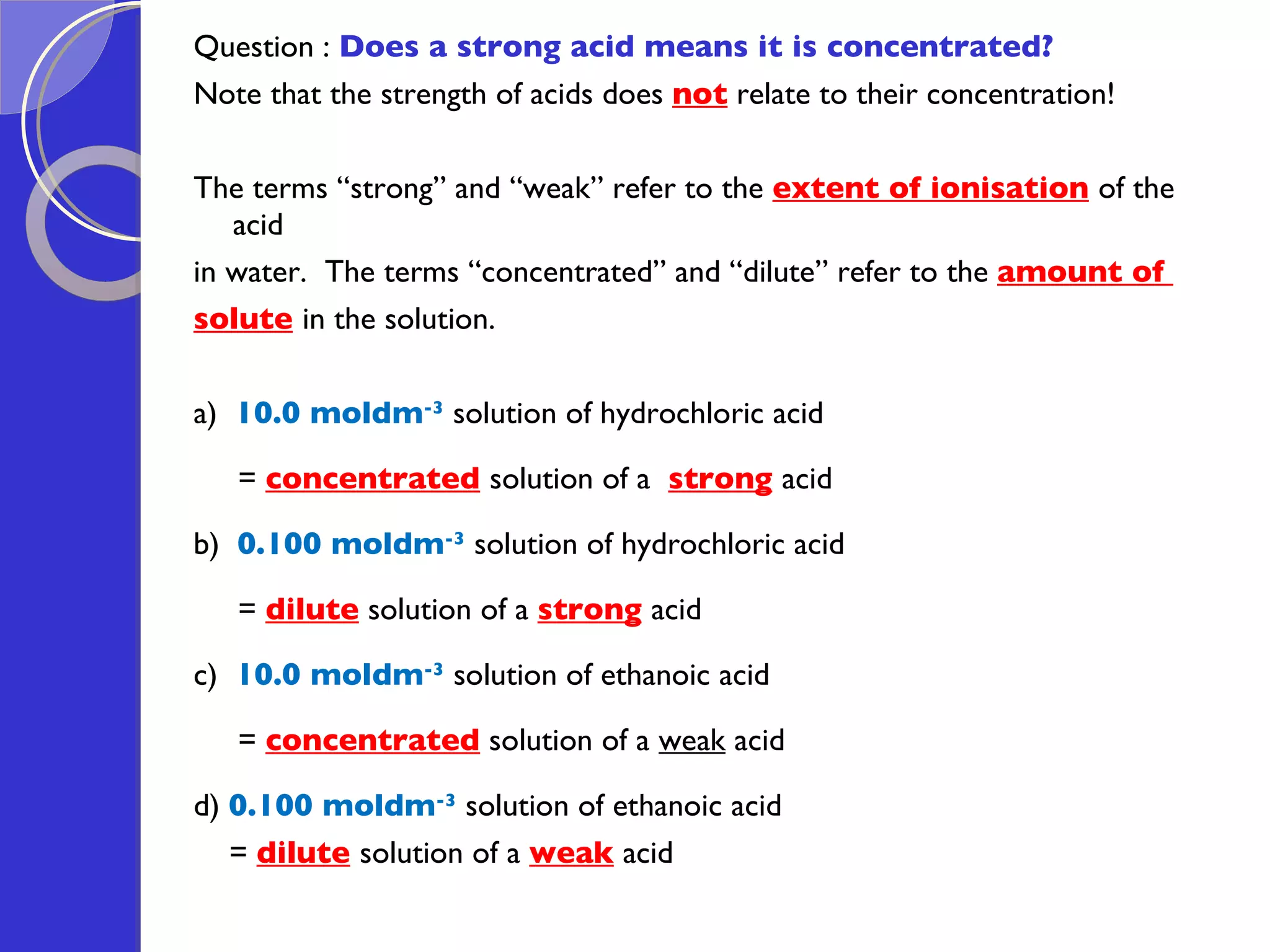 Question :  Does a strong acid means it is concentrated? Note that the strength of acids does  not  relate to their concentration! The terms “strong” and “weak” refer to the  extent of ionisation   of the acid  in water.   The terms “concentrated” and “dilute” refer to the  amount of  solute   in the solution.   a)  10.0 moldm -3   solution of hydrochloric acid  =   concentrated   solution of a  strong   acid b)  0.100 moldm -3   solution of hydrochloric acid  =  dilute  solution of a  strong   acid c)  10.0 moldm -3   solution of ethanoic acid  =  concentrated  solution of a  weak  acid d)  0.100 moldm -3   solution of ethanoic acid  =  dilute   solution of a  weak   acid  