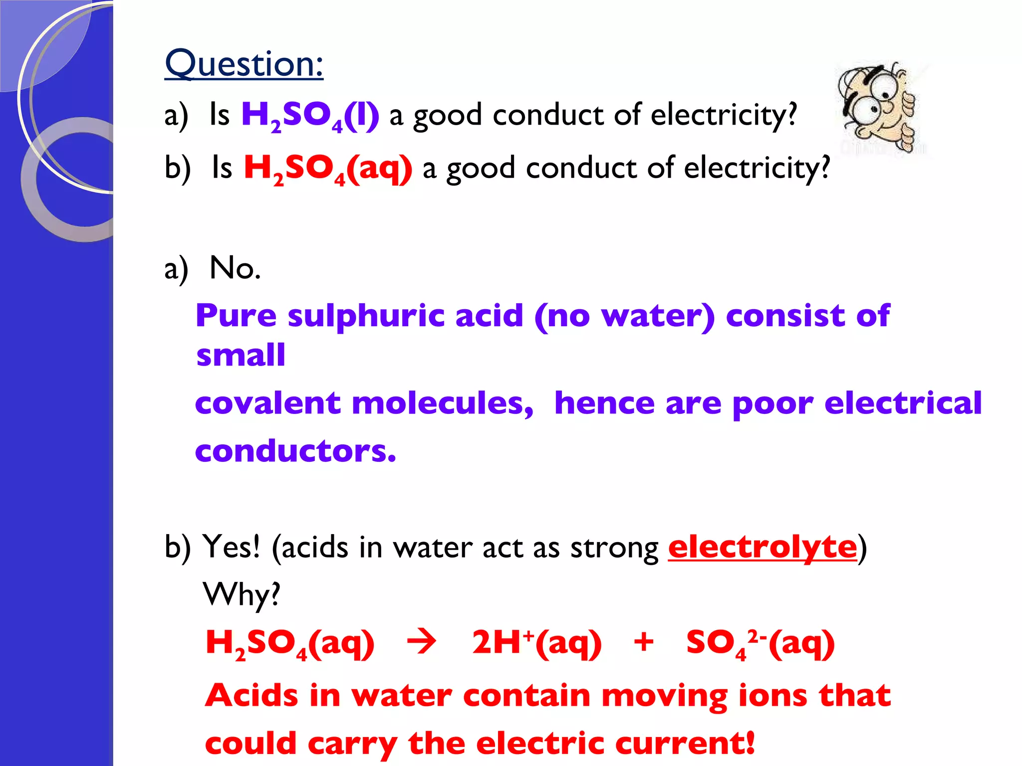 Question: a)  Is  H 2 SO 4 (l)  a good conduct of electricity? b)  Is  H 2 SO 4 (aq)  a good conduct of electricity? a)  No. Pure sulphuric acid (no water) consist of small  covalent molecules,  hence are poor electrical  conductors. b) Yes! (acids in water act as strong  electrolyte ) Why?  H 2 SO 4 (aq)     2H + (aq)  +  SO 4 2- (aq) Acids in water contain moving ions that could carry the electric current!  