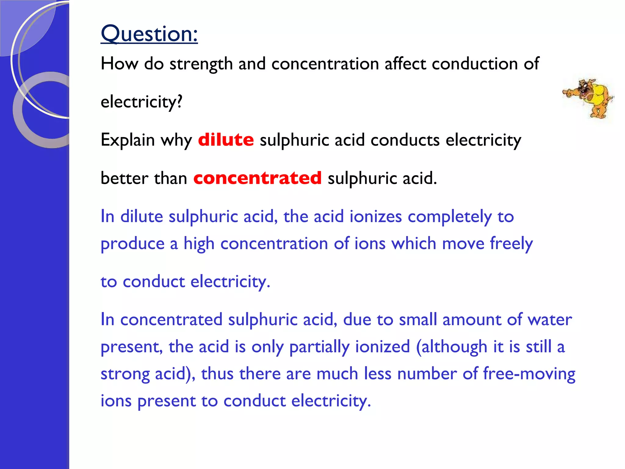 Question: How do strength and concentration affect conduction of  electricity? Explain why   dilute   sulphuric acid conducts electricity  better than   concentrated  sulphuric acid. In dilute sulphuric acid, the acid ionizes completely to  produce a high concentration of ions which move freely  to conduct electricity. In concentrated sulphuric acid, due to small amount of water  present, the acid is only partially ionized (although it is still a  strong acid), thus there are much less number of free-moving  ions present to conduct electricity. 