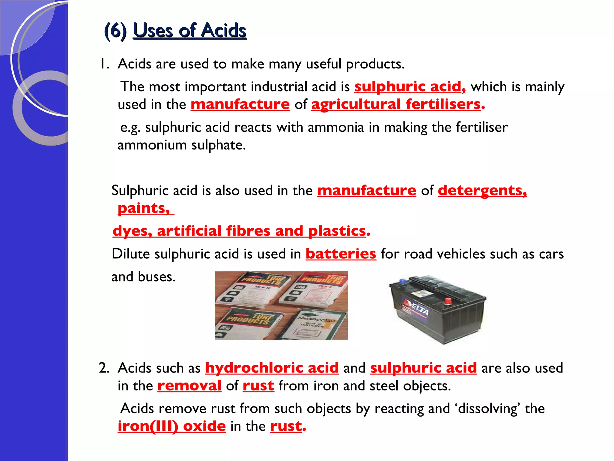 (6)  Uses of Acids 1.  Acids are used to make many useful products.  The most important industrial acid is  sulphuric acid ,  which is mainly used in the  manufacture   of  agricultural fertilisers .  e.g. sulphuric acid reacts with ammonia in making the fertiliser ammonium sulphate.  Sulphuric acid is also used in the  manufacture   of  detergents, paints,  dyes, artificial fibres and plastics .  Dilute sulphuric acid is used in  batteries   for road vehicles such as cars  and buses. 2.  Acids such as  hydrochloric acid   and  sulphuric acid   are also used in the  removal  of  rust  from iron and steel objects.  Acids remove rust from such objects by reacting and ‘dissolving’ the  iron(III) oxide  in the  rust .  