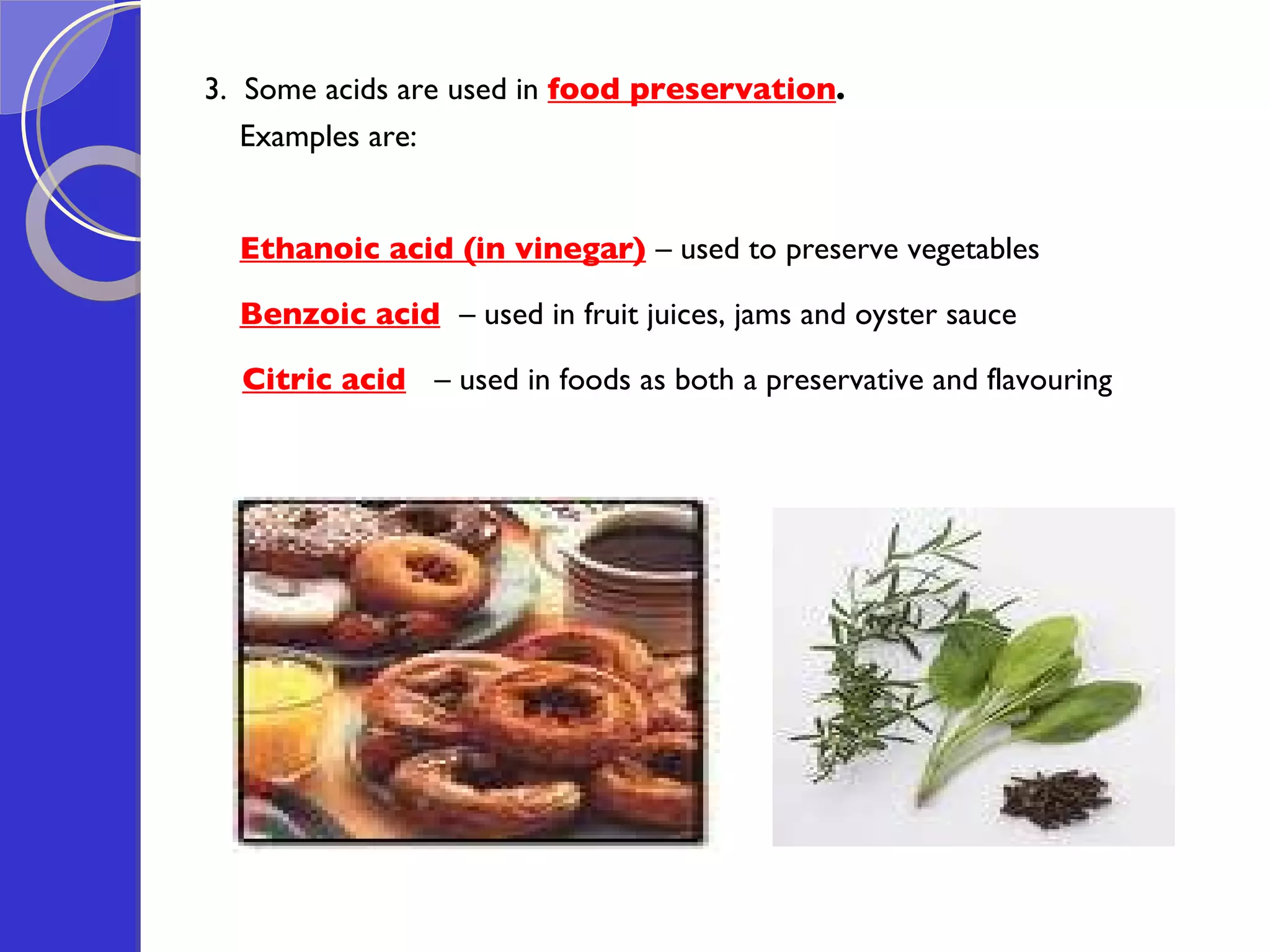 3.  Some acids are used in  food preservation .  Examples are: Ethanoic acid (in vinegar)   – used to preserve vegetables Benzoic acid   – used in fruit juices, jams and oyster sauce Citric acid   – used in foods as both a preservative and flavouring 