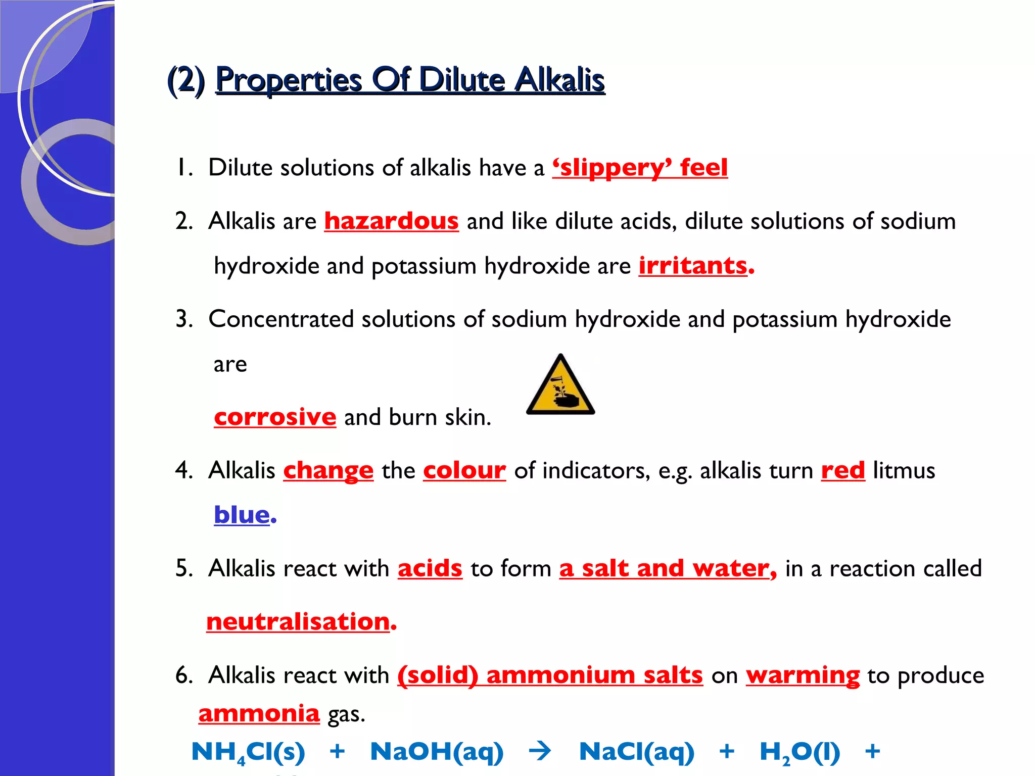 (2)  Properties Of Dilute Alkalis 1.  Dilute solutions of alkalis have a  ‘slippery’ feel 2.  Alkalis are  hazardous   and like dilute acids, dilute solutions of sodium hydroxide and potassium hydroxide are  irritants . 3.  Concentrated solutions of sodium hydroxide and potassium hydroxide are  corrosive   and burn skin.  4.  Alkalis  change   the  colour   of indicators, e.g. alkalis turn  red   litmus  blue .  5.  Alkalis react with   acids   to form  a salt and water ,  in a reaction called  neutralisation . 6.  Alkalis react with  (solid) ammonium salts   on  warming  to produce  ammonia   gas. NH 4 Cl(s)  +  NaOH(aq)     NaCl(aq)  +  H 2 O(l)  +  NH 3 (g)  