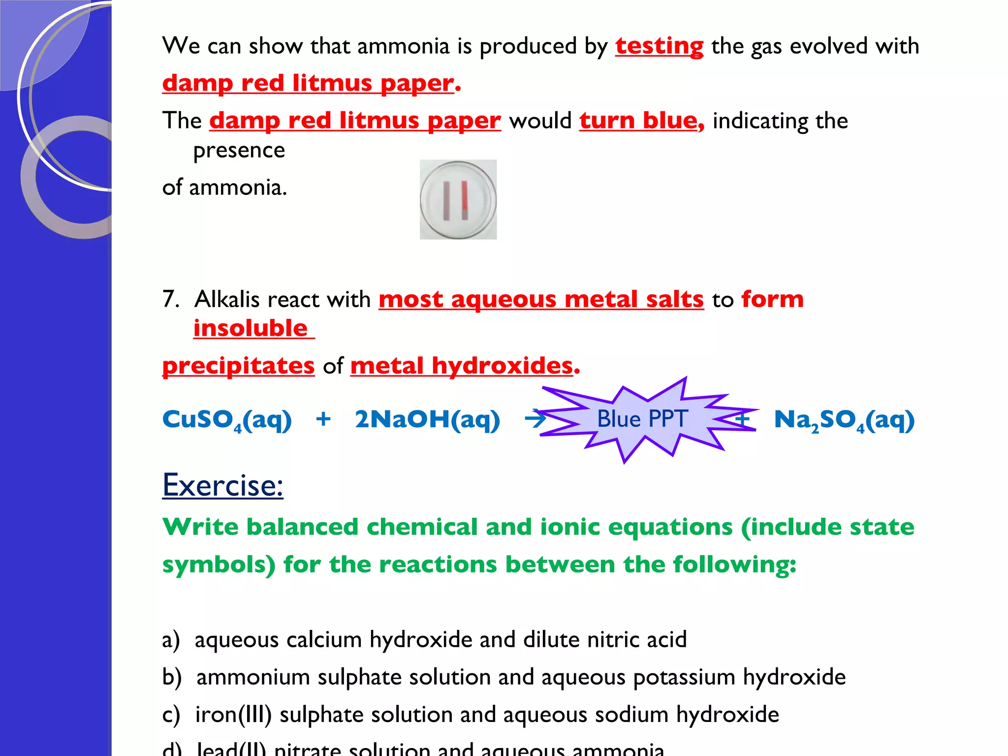We can show that ammonia is produced by  testing   the gas evolved with  damp red litmus paper .  The  damp red litmus paper   would  turn blue ,  indicating the presence  of ammonia.  7.  Alkalis react with  most aqueous metal salts   to  form  insoluble  precipitates   of  metal hydroxides .  CuSO 4 (aq)  +  2NaOH(aq)     Cu(OH) 2 (s)  +  Na 2 SO 4 (aq) Exercise: Write balanced chemical and ionic equations (include state  symbols) for the reactions between the following:  a)  aqueous calcium hydroxide and dilute nitric acid b)  ammonium sulphate solution and aqueous potassium hydroxide c)  iron(III) sulphate solution and aqueous sodium hydroxide d)  lead(II) nitrate solution and aqueous ammonia  Blue PPT 
