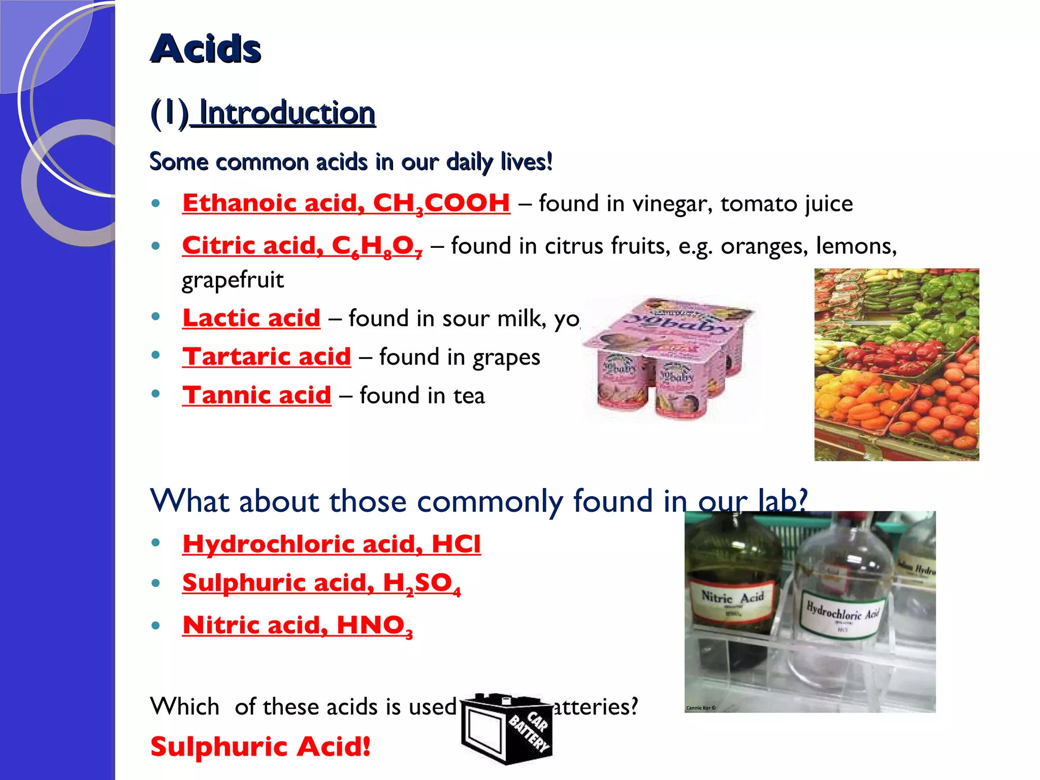 Acids (1)  Introduction Some common acids in our daily lives! Ethanoic acid, CH 3 COOH   – found in vinegar, tomato juice Citric acid, C 6 H 8 O 7   – found in citrus fruits, e.g. oranges, lemons, grapefruit Lactic acid   – found in sour milk, yoghurt Tartaric acid   – found in grapes Tannic acid   – found in tea What about those commonly found in our lab? Hydrochloric acid, HCl Sulphuric acid, H 2 SO 4 Nitric acid, HNO 3 Which  of these acids is used in car  batteries? Sulphuric Acid! 