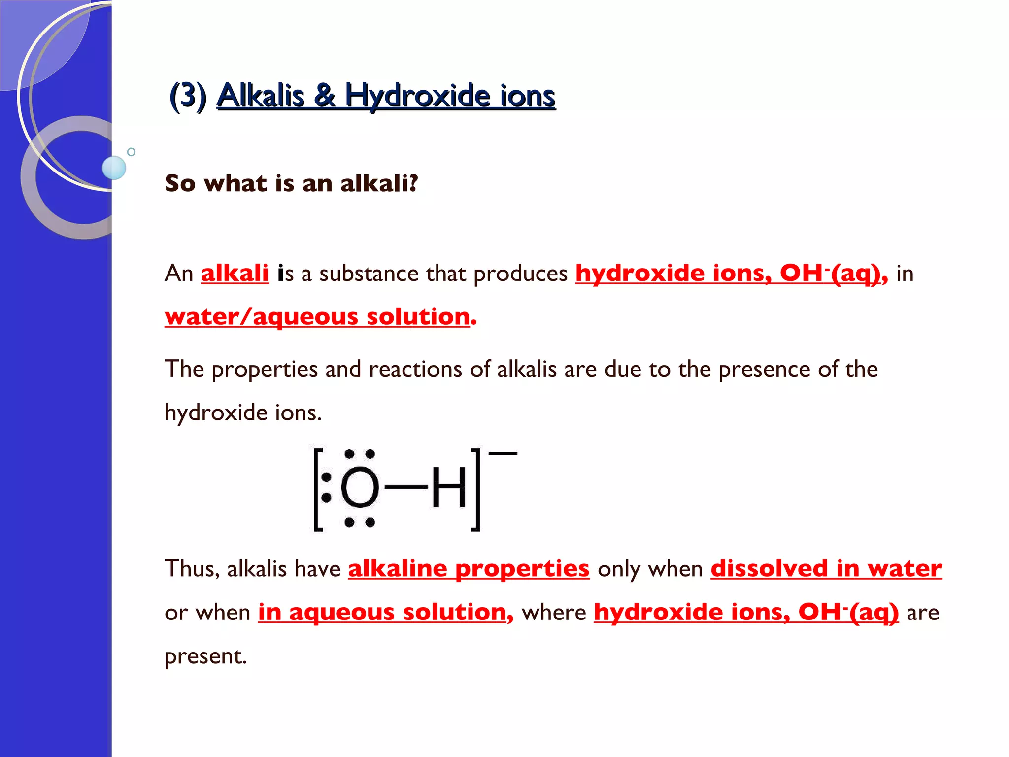 (3)  Alkalis & Hydroxide ions So what is an alkali? An  alkali   i s a substance that produces  hydroxide ions, OH - (aq) ,  in  water/aqueous solution .  The properties and reactions of alkalis are due to the presence of the hydroxide ions.  Thus, alkalis have  alkaline properties   only when  dissolved in water   or when  in aqueous solution ,  where  hydroxide ions, OH - (aq)   are present. 