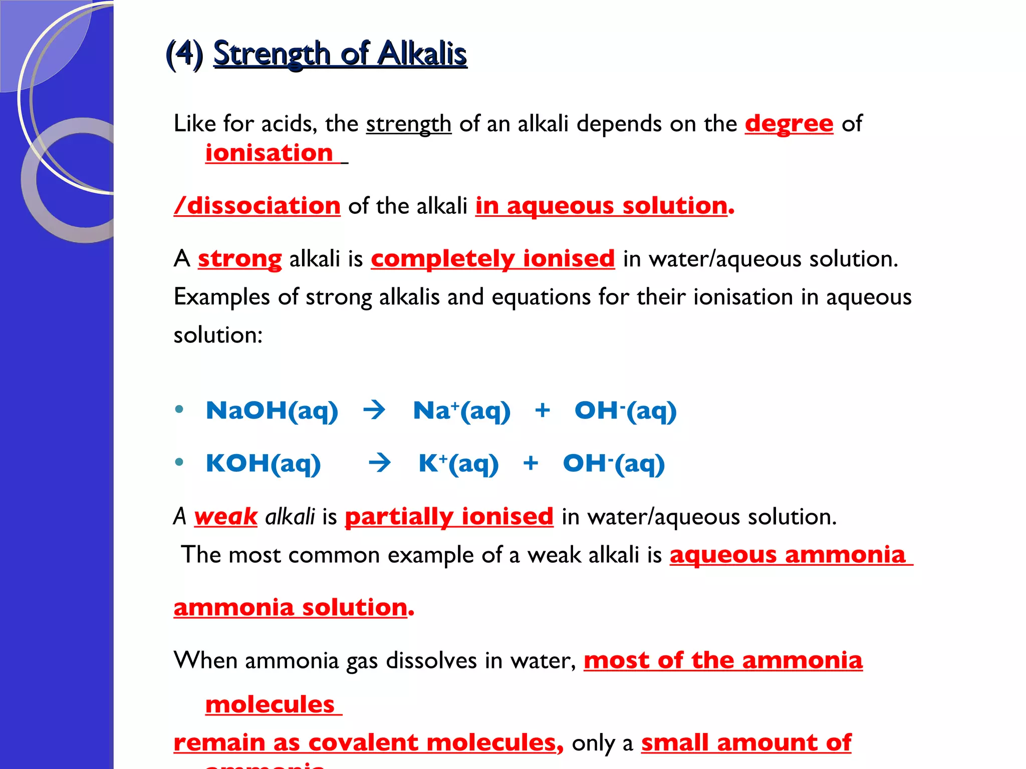 (4)  Strength of Alkalis Like for acids, the  strength  of an alkali depends on the  degree   of  ionisation  /dissociation  of the alkali  in aqueous solution .  A  strong   alkali is  completely ionised   in water/aqueous solution. Examples of strong alkalis and equations for their ionisation in aqueous  solution: NaOH(aq)     Na + (aq)  +  OH - (aq) KOH(aq)     K + (aq)  +  OH - (aq) A  weak  alkali  is  partially ionised   in water/aqueous solution.   The most common example of a weak alkali is  aqueous ammonia  ammonia solution .  When ammonia gas dissolves in water,  most of the ammonia molecules  remain as covalent molecules ,  only a  small amount of ammonia  molecules are ionised  to form hydroxide ions:    