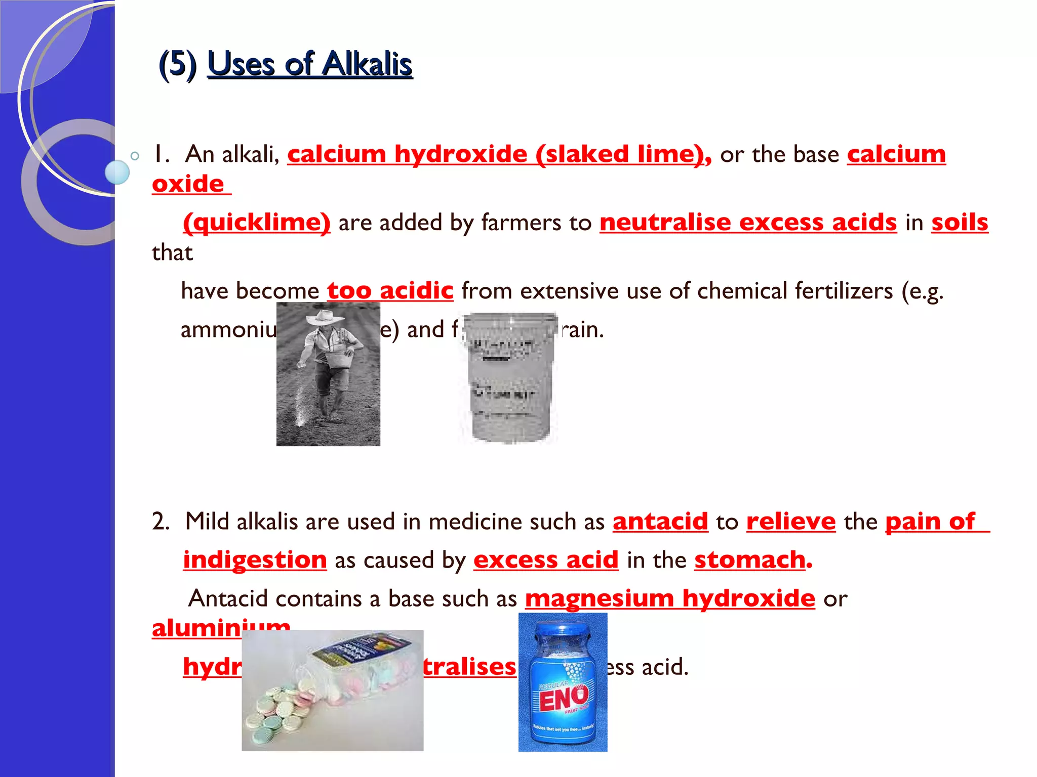 (5)  Uses of Alkalis 1.  An alkali,  calcium hydroxide (slaked lime) ,  or the base  calcium oxide  (quicklime)   are added by farmers to  neutralise excess acids   in  soils   that  have become  too acidic   from extensive use of chemical fertilizers (e.g.  ammonium sulphate) and from acid rain.  2.  Mild alkalis are used in medicine such as  antacid  to  relieve   the  pain of  indigestion   as caused by  excess acid   in the  stomach .  Antacid contains a base such as  magnesium hydroxide   or  aluminium  hydroxide   that  neutralises  the excess acid. 
