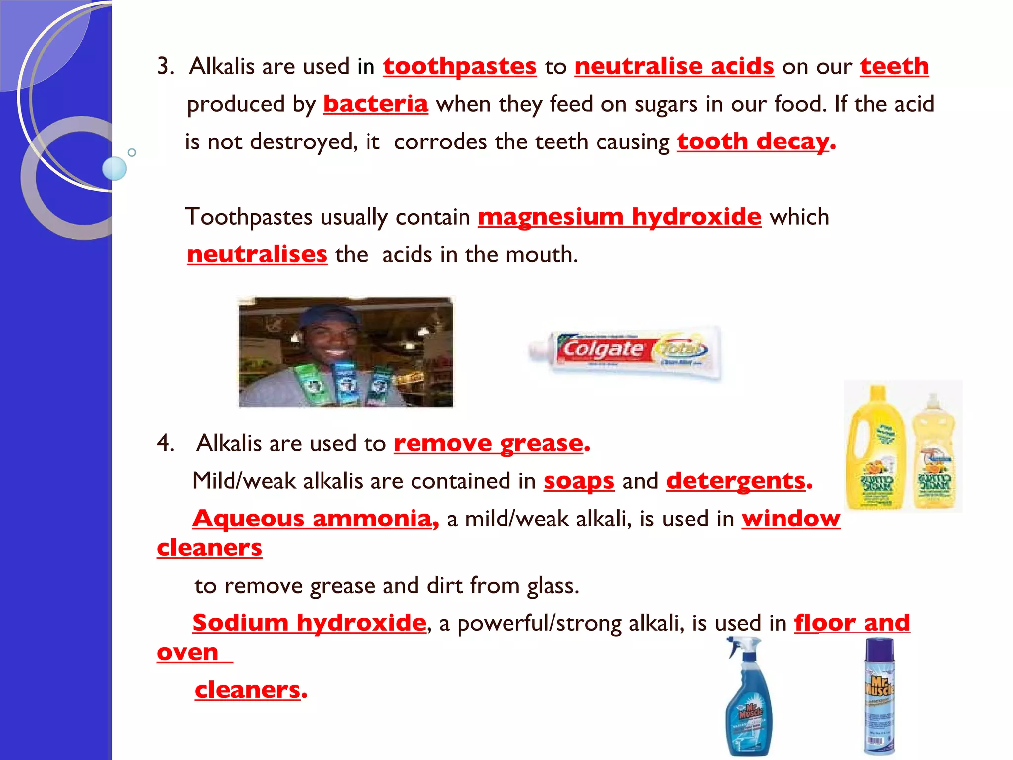 3.  Alkalis are used  in   toothpastes   to  neutralise acids   on our  teeth   produced by  bacteria  when they feed on sugars in our food. If the acid  is not destroyed, it  corrodes the teeth causing  tooth decay .  Toothpastes usually contain  magnesium hydroxide   which  neutralises  the  acids in the mouth. 4.  Alkalis are used to  remove grease . Mild/weak alkalis are contained in  soaps   and  detergents .  Aqueous ammonia ,  a mild/weak alkali, is used in  window cleaners   to remove grease and dirt from glass.  Sodium hydroxide , a powerful/strong alkali, is used in  floor and oven  cleaners .  