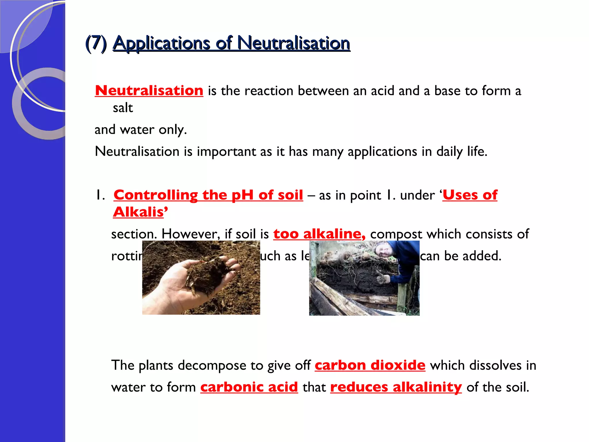 (7)  Applications of Neutralisation Neutralisation   is the reaction between an acid and a base to form a salt  and water only. Neutralisation is important as it has many applications in daily life.  1.  Controlling the pH of soil   – as in point 1. under ‘ Uses of Alkalis ’  section. However, if soil is  too alkaline ,  compost which consists of  rotting plant  material  such as leaves & vegetables can be added.  The plants decompose to give off  carbon dioxide   which dissolves in  water to form  carbonic acid   that  reduces alkalinity   of the soil. 