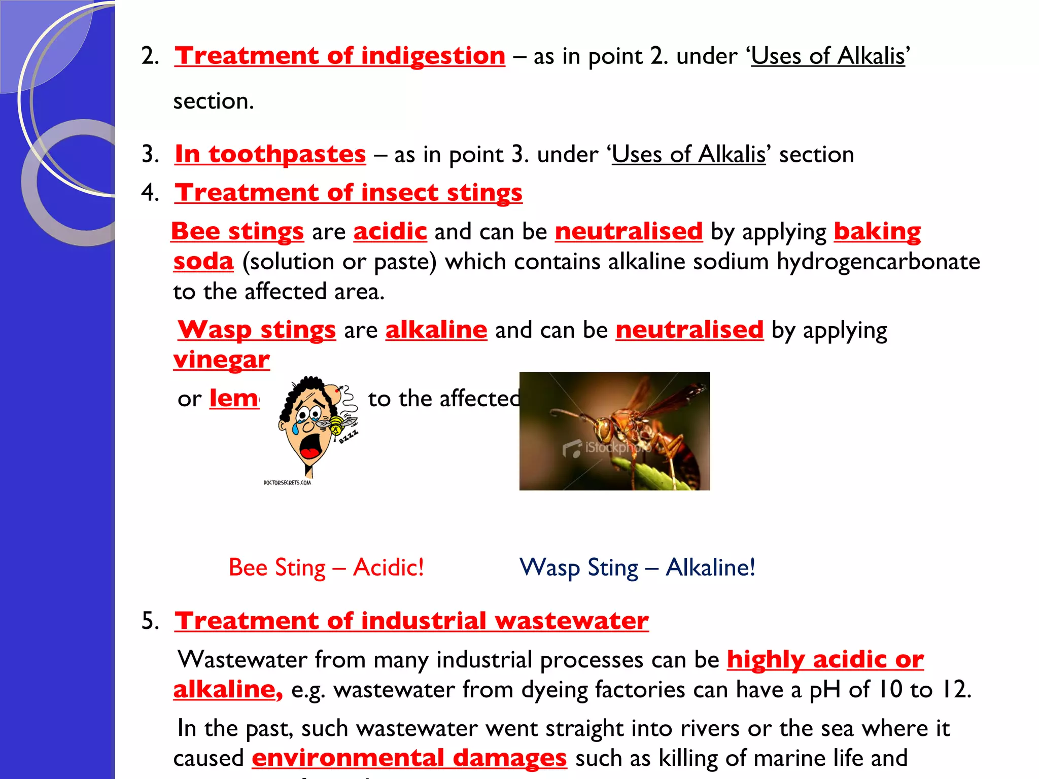 2.  Treatment of indigestion   – as in point 2. under ‘ Uses of Alkalis ’ section.  3.  In toothpastes   – as in point 3. under ‘ Uses of Alkalis ’ section 4.  Treatment of insect stings   Bee stings   are  acidic  and can be  neutralised  by applying  baking soda   (solution or paste) which contains alkaline sodium hydrogencarbonate to the affected area. Wasp stings   are  alkaline   and can be  neutralised  by applying  vinegar   or  lemon juice   to the affected area.  Bee Sting – Acidic!  Wasp Sting – Alkaline! 5.  Treatment of industrial wastewater Wastewater from many industrial processes can be  highly acidic or alkaline ,  e.g. wastewater from dyeing factories can have a pH of 10 to 12.  In the past, such wastewater went straight into rivers or the sea where it caused  environmental damages   such as killing of marine life and corrosion of metal pipes  