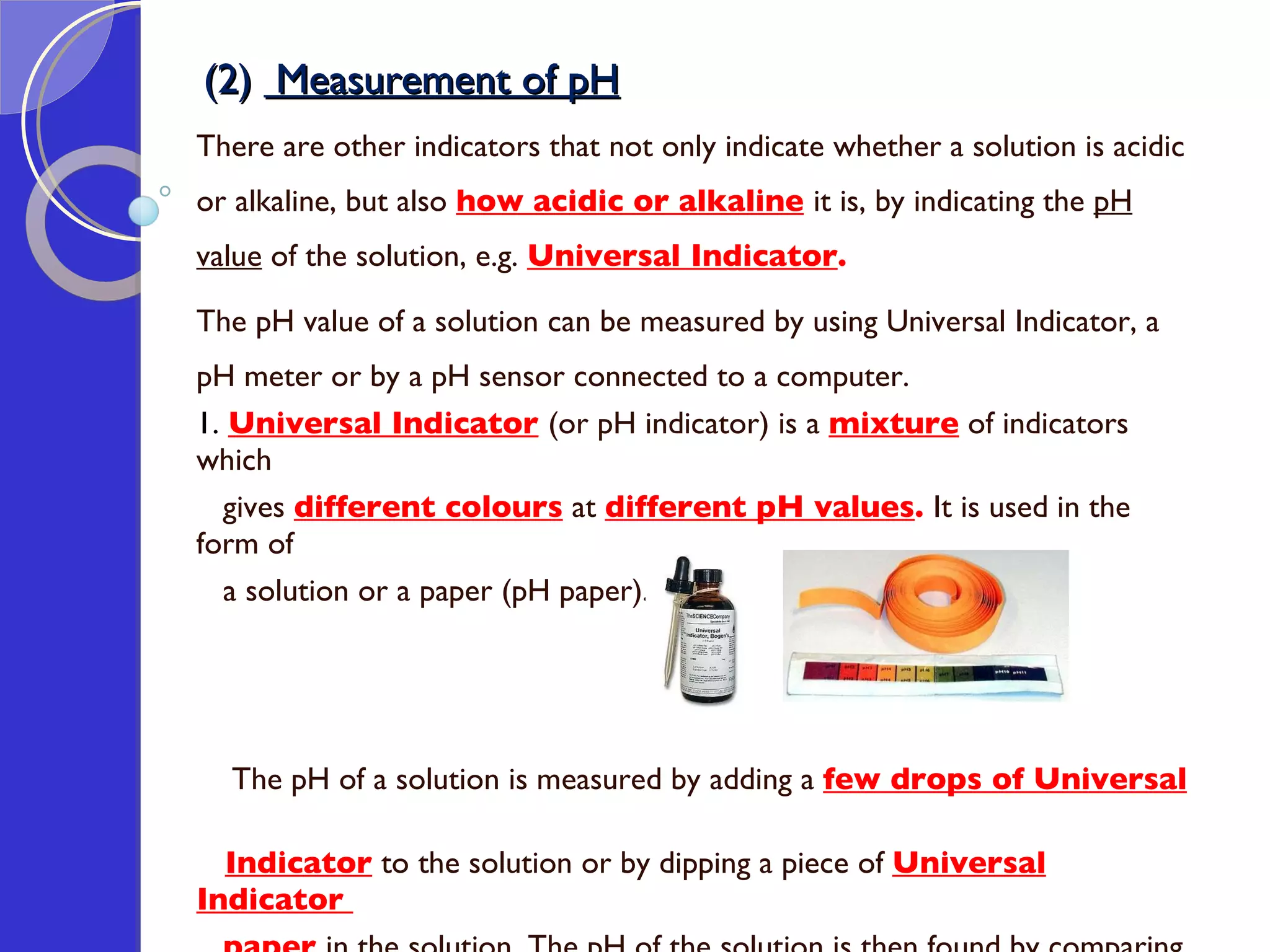 (2)  Measurement of pH There are other indicators that not only indicate whether a solution is acidic or alkaline, but also  how acidic or alkaline   it is, by indicating the  pH value  of the solution, e.g.  Universal Indicator . The pH value of a solution can be measured by using Universal Indicator, a pH meter or by a pH sensor connected to a computer. 1.  Universal Indicator   (or pH indicator) is a  mixture  of indicators which  gives  different colours  at  different pH values .  It is used in the form of  a solution or a paper (pH paper).  The pH of a solution is measured by adding a  few drops of Universal  Indicator  to the solution or by dipping a piece of  Universal Indicator  paper   in the solution.   The pH of the solution is then found by comparing  the colour obtained with a  colour chart . 