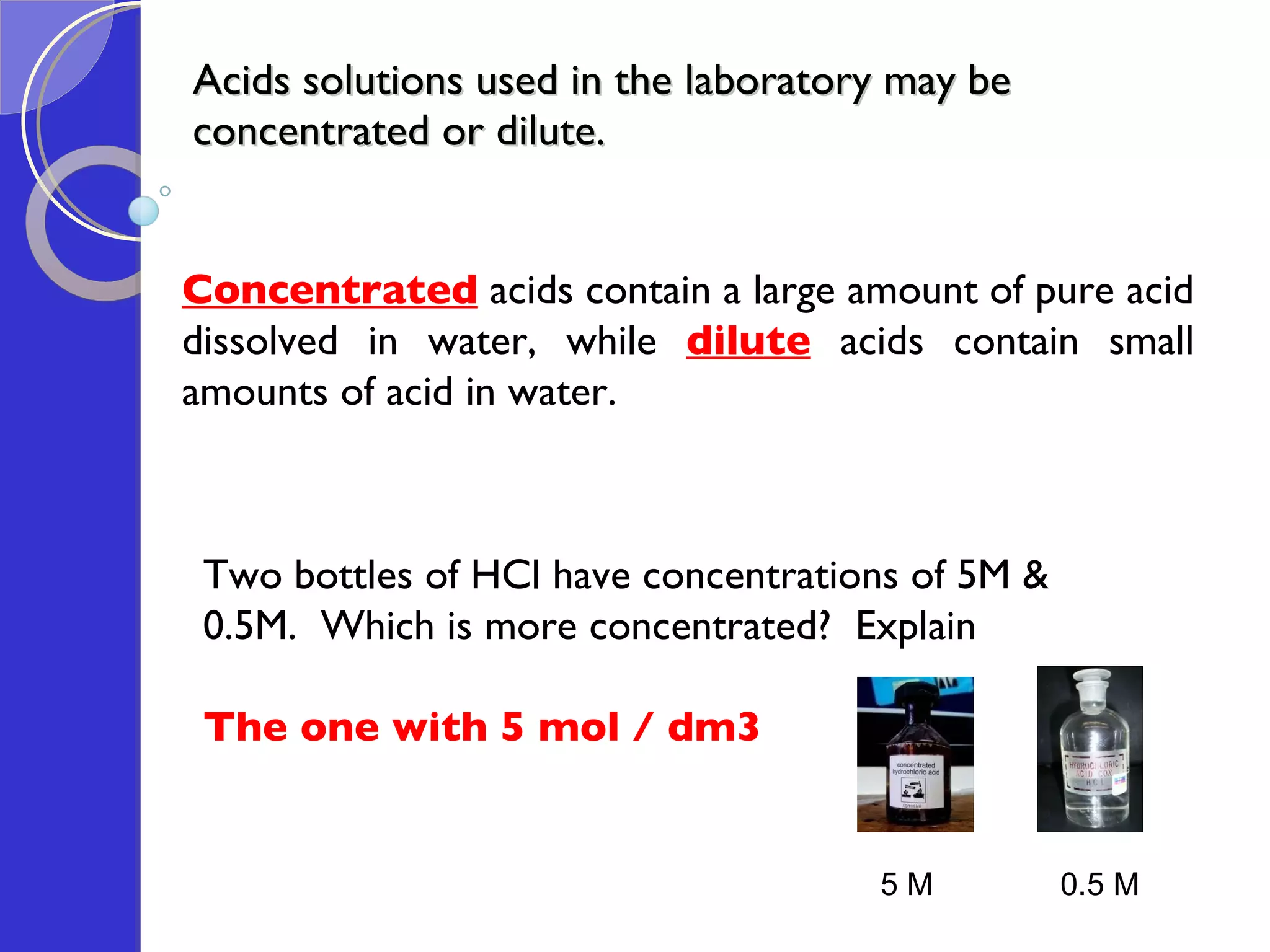 Acids solutions used in the laboratory may be concentrated or dilute. Concentrated  acids contain a large amount of pure acid dissolved in water, while   dilute  acids contain small amounts of acid in water. Two bottles of HCl have concentrations of 5M & 0.5M.  Which is more concentrated?  Explain The one with 5 mol / dm3 5 M 0.5 M 